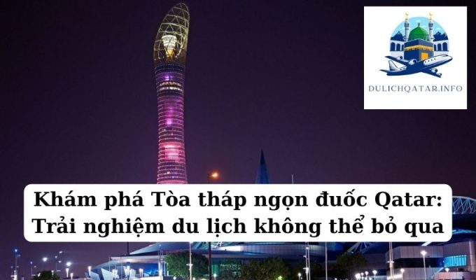 Khám phá Tòa tháp ngọn đuốc Qatar Trải nghiệm du lịch không thể bỏ qua